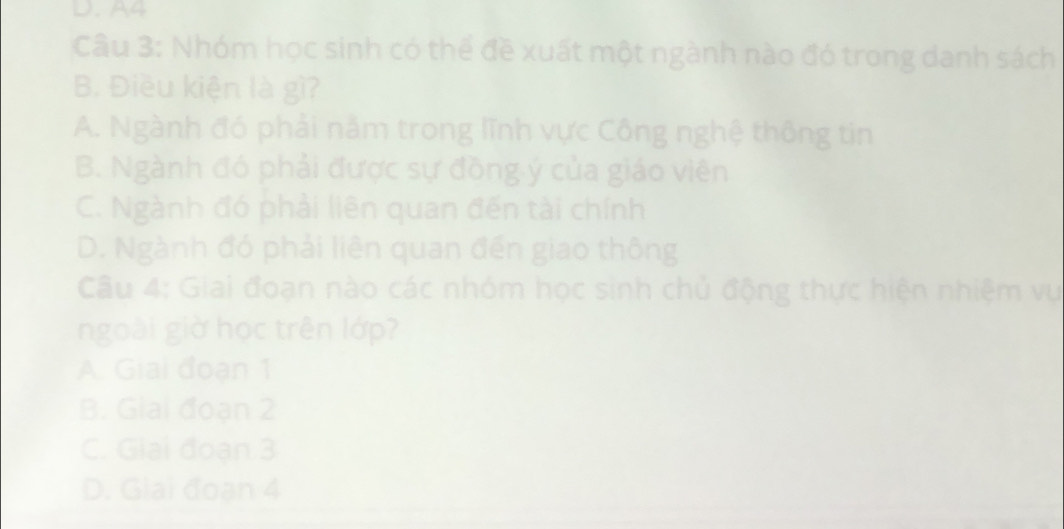 A4
Câu 3: Nhóm học sinh có thể đề xuất một ngành nào đó trong danh sách
B. Điều kiện là gì?
A. Ngành đó phải năm trong lĩnh vực Công nghệ thông tin
B. Ngành đó phải được sự đồng ý của giáo viên
C. Ngành đó phải liên quan đến tài chính
D. Ngành đó phải liên quan đến giao thông
Câu 4: Giai đoạn nào các nhóm học sinh chủ động thực hiện nhiệm vụ
ngoài giờ học trên lớp?
A. Giai đoạn 1
B. Giai đoạn 2
C. Giải đoạn 3
D. Giai đoạn 4