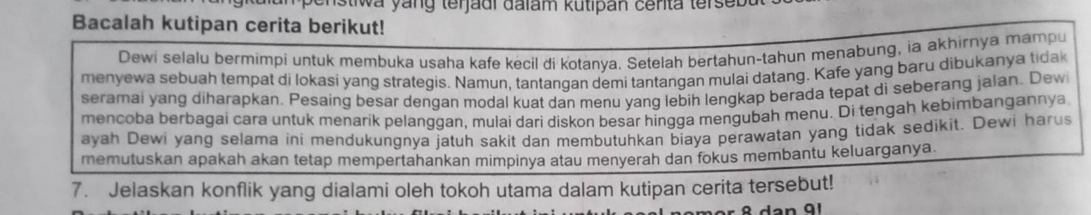 wa yang terjadi đalam kutipan cerita tersed 
Bacalah kutipan cerita berikut! 
Dewi selalu bermimpi untuk membuka usaha kafe kecil di kotanya. Setelah bertahun-tahun menabung, ia akhirnya mampu 
menyewa sebuah tempat di lokasi yang strategis. Namun, tantangan demi tantangan mulai datang. Kafe yang baru dibukanya tidak 
seramai yang diharapkan. Pesaing besar dengan modal kuat dan menu yang lebih lengkap berada tepat di seberang jalan. Dewi 
mencoba berbagai cara untuk menarik pelanggan, mulai dari diskon besar hingga mengubah menu. Di tengah kebimbangannya 
ayah Dewi yang selama ini mendukungnya jatuh sakit dan membutuhkan biaya perawatan yang tidak sedikit. Dewi harus 
memutuskan apakah akan tetap mempertahankan mimpinya atau menyerah dan fokus membantu keluarganya. 
7. Jelaskan konflik yang dialami oleh tokoh utama dalam kutipan cerita tersebut!