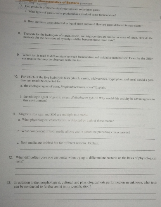 gical Characteristics of Bacteria (continued) 
7. End products of biochemical reactions are sometimes gases. 
_ 
a. What types of gases can be produced as a result of sugar fermentation? 
_ 
b. How are these gases detected in liquid broth cultures? How are gases detected in agar slants? 
8. The tests for the hydrolysis of starch, casein, and triglycerides are similar in terms of setup. How do the 
_ 
methods for the detection of hydrolysis differ between these three tests? 
_ 
9. Which test is used to differentiate between fermentative and oxidative metabolism? Describe the differ- 
ent results that may be observed with this test. 
_ 
_ 
10. For which of the five hydrolysis tests (starch, casein, triglycerides, tryptophan, and urea) would a posi- 
tive test result be expected for: 
a. the etiologic agent of acne, Propionibacterium acnes? Explain. 
_ 
b. the etiologic agent of gastric ulcers, Helicobacter pylori? Why would this activity be advantageous in 
this environment? 
_ 
11. Kligler’s iron agar and SIM are multiple test media. 
a. What physiological characteristic is detected by both of these media? 
_ 
b. What component of both media allows you to detect the preceding characteristic? 
_ 
c. Both media are stabbed but for different reasons. Explain. 
_ 
12. What difficulties does one encounter when trying to differentiate bacteria on the basis of physiological 
tests? 
_ 
_ 
13. In addition to the morphological, cultural, and physiological tests performed on an unknown, what tests 
can be conducted to further assist in its identification? 
_ 
_