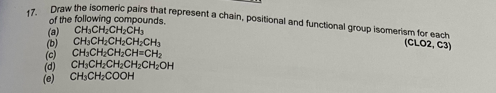 of the following compounds. 
17. Draw the isomeric pairs that represent a chain, positional and functional group isomerism for each 
(a) CH_3CH_2CH_2CH_3
(b) CH_3CH_2CH_2CH_2CH_3 (CLO2, C3) 
(c) CH_3CH_2CH_2CH=CH_2
(d) CH_3CH_2CH_2CH_2CH_2OH
(e) CH_3CH_2COOH