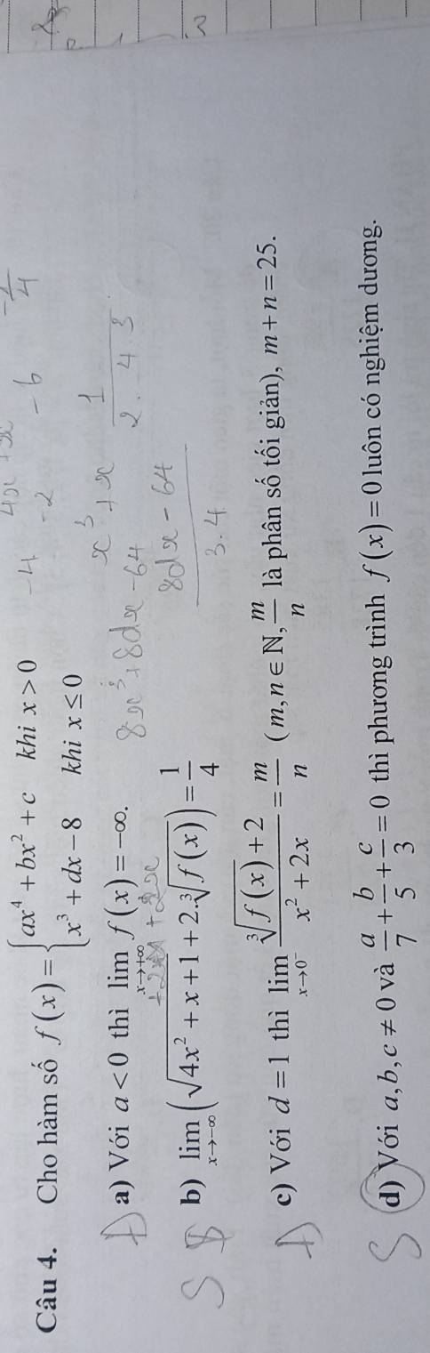 Cho hàm số f(x)=beginarrayl ax^4+bx^2+ckhix>0 x^3+dx-8khix≤ 0endarray.
a) Với a<0</tex> thì lim f(x)=∈fty f(x)=-∈fty.
b) limlimits _xto -∈fty (sqrt(4x^2+x+1)+2.sqrt[3](f(x)))= 1/4 
c) Với d=1 thì limlimits _xto 0^- (sqrt[3](f(x))+2)/x^2+2x = m/n (m,n∈ N,  m/n  là phân số tối giản), m+n=25.
d) Với a, b, c!= 0 và  a/7 + b/5 + c/3 =0 thì phương trình f(x)=0 luôn có nghiệm dương.