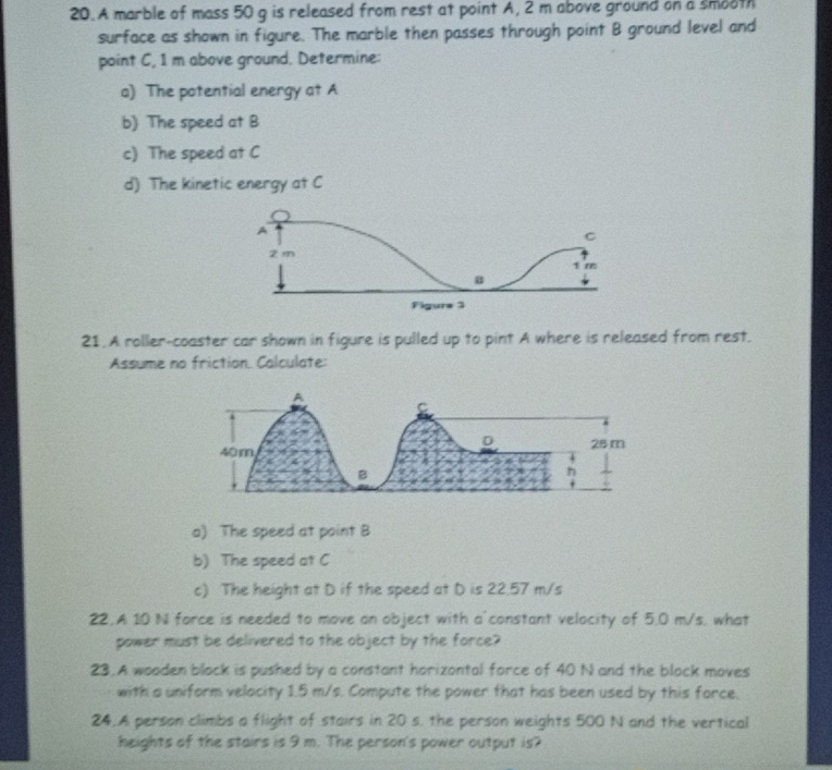 A marble of mass 50 g is released from rest at point A, 2 m above ground on a smooth 
surface as shown in figure. The marble then passes through point B ground level and 
point C, 1 m above ground. Determine: 
a) The potential energy at A
b) The speed at B
c) The speed at C
d) The kinetic energy at C
21. A roller-coaster car shown in figure is pulled up to pint A where is released from rest. 
Assume no friction. Calculate: 
a) The speed at point B
b) The speed at C
c) The height at D if the speed at D is 22.57 m/s
22.A 10 N force is needed to move an object with a'constant velocity of 5.0 m/s, what 
power must be delivered to the object by the force? 
23.A wooden block is pushed by a constant horizontal force of 40 N and the block moves 
with a uniform velocity 1.5 m/s. Compute the power that has been used by this force. 
24.A person climbs a flight of stairs in 20 s. the person weights 500 N and the vertical 
heights of the stairs is 9 m. The person's power output is?
