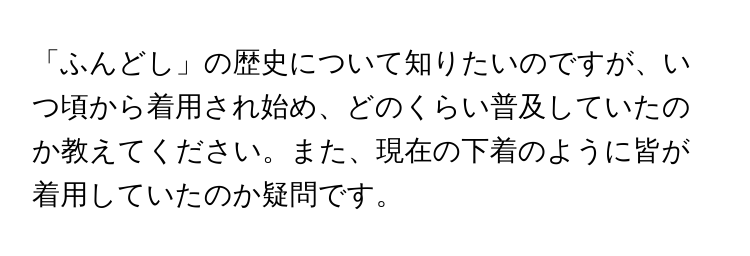 「ふんどし」の歴史について知りたいのですが、いつ頃から着用され始め、どのくらい普及していたのか教えてください。また、現在の下着のように皆が着用していたのか疑問です。