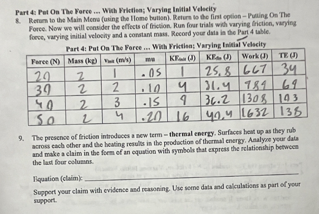 Put On The Force …. With Friction; Varying Initial Velocity 
8. Return to the Main Menu (using the Home button). Return to the first option - Putting On The 
Force. Now we will consider the effects of friction, Run four trials with varying friction, varying 
force, varying initial velocity and a constant mass. Record your data in the Part 4 table. 
9. The presence of friction introduces a new term - thermal energy. Surfaces heat up as they rub 
across each other and the heating results in the production of thermal energy. Analyze your data 
and make a claim in the form of an equation with symbols that express the relationship between 
the last four columns. 
Equation (claim): 
_ 
Support your claim with evidence and reasoning. Use some data and calculations as part of your 
support.