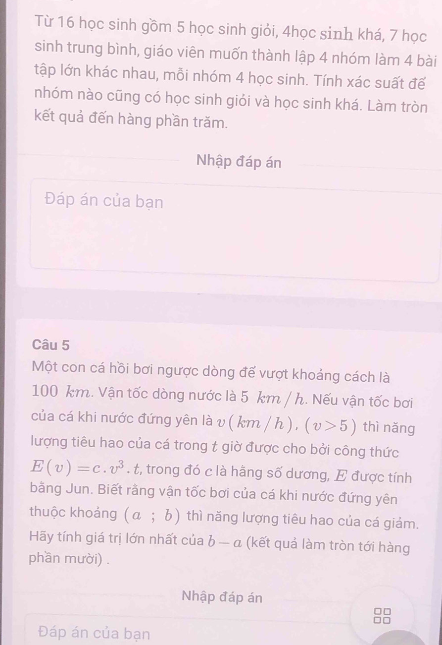 Từ 16 học sinh gồm 5 học sinh giỏi, 4học sinh khá, 7 học 
sinh trung bình, giáo viên muốn thành lập 4 nhóm làm 4 bài 
tập lớn khác nhau, mỗi nhóm 4 học sinh. Tính xác suất để 
nhóm nào cũng có học sinh giỏi và học sinh khá. Làm tròn 
kết quả đến hàng phần trăm. 
Nhập đáp án 
Đáp án của bạn 
Câu 5 
Một con cá hồi bơi ngược dòng để vượt khoảng cách là
100 km. Vận tốc dòng nước là 5 km / h. Nếu vận tốc bơi 
của cá khi nước đứng yên là v(km/h), (v>5) thì nǎng 
lượng tiêu hao của cá trong t giờ được cho bởi công thức
E(v)=c.v^3. t, trong đó c là hằng số dương, E được tính 
bằng Jun. Biết rằng vận tốc bơi của cá khi nước đứng yên 
thuộc khoảng (a;b) thì năng lượng tiêu hao của cá giảm. 
Hãy tính giá trị lớn nhất của b-a (kết quả làm tròn tới hàng 
phần mười) . 
Nhập đáp án 
Đáp án của bạn