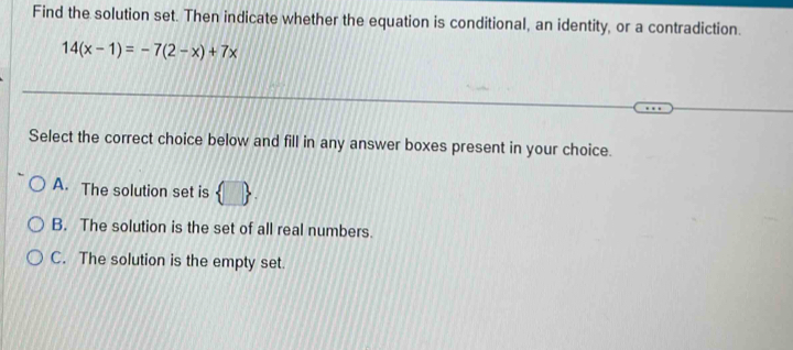 Find the solution set. Then indicate whether the equation is conditional, an identity, or a contradiction.
14(x-1)=-7(2-x)+7x
Select the correct choice below and fill in any answer boxes present in your choice.
A. The solution set is  □ 
B. The solution is the set of all real numbers.
C. The solution is the empty set.