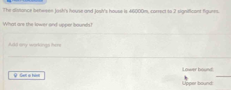 The distance between Josh's house and Josh's house is 46000m, correct to 2 significant figures. 
What are the lower and upper bounds? 
Add any workings here 
Lower bound: 
@ Get a hint 
Upper bound: