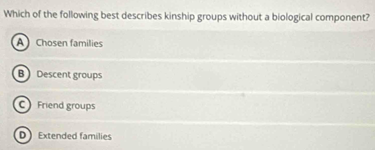 Which of the following best describes kinship groups without a biological component?
A Chosen families
B  Descent groups
C Friend groups
D Extended families