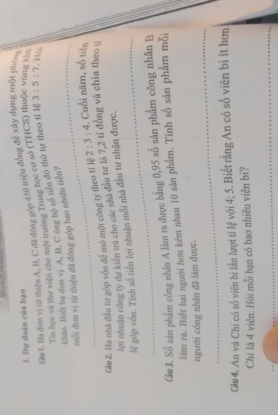 Dự đoán của bạn 
Câu 1. Ba đơn vị từ thiện A, B, C đã đóng góp 450 triệu đồng để xây dựng một phòng 
Tin học và thư viện cho một trường Trung học cơ sở (THCS) thuộc vùng khở 
khăn. Biết ba đơn vị A, B, C ủng hộ số tiền đó thứ tự theo tỉ lệ 3:5:7. Hỏi 
_mỗi đơn vị từ thiện đã đóng góp bao nhiêu tiền? 
Câu 2. Ba nhà đầu tư góp vốn để mở một công ty theo tỉ lệ 2:3:4. Cuối năm, số tiền 
lợi nhuận công ty dự kiến trả cho các nhà đầu tư là 7, 2 tỉ đồng và chia theo tị 
_ 
lệ góp vốn. Tính số tiền lợi nhuận mỗi nhà đầu tư nhận được. 
Câu 3. Số sản phẩm công nhân A làm ra được bằng 0,95 số sản phẩm công nhân B 
làm ra. Biết hai người hơn kém nhau 10 sản phẩm. Tính số sản phẩm m( 
_ 
_ 
người công nhân đã làm được. 
Câu 4. An và Chi có số viên bi lần lượt tỉ lệ với 4; 5. Biết rằng An có số viên bi ít hơn 
Chi là 4 viên. Hỏi mỗi bạn có bao nhiêu viên bi? 
_ 
_