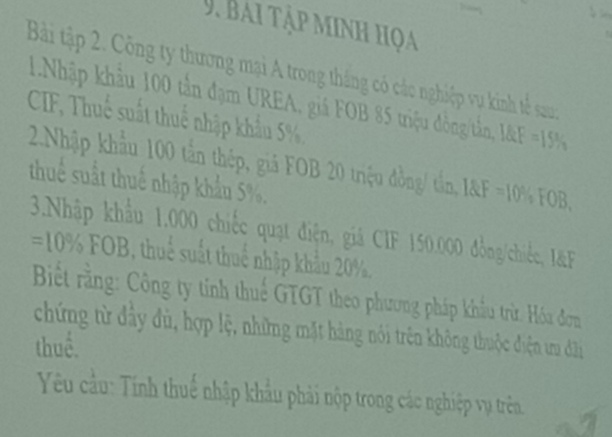 Bai tập minh họa 
Bài tập 2. Công ty thương mại A trong thắng có các nghiệp vụ kinh tế sau 
1.Nhập khẩu 100 tần đạm UREA, giá FOB 85 triệu đồng/tần, 1RF=15%
CIF, Thuế suất thuế nhập khẩu 5%, 
2.Nhập khẩu 100 tần thép, giả FOB 20 triệu đồng/ tần, I F=10% FOB. 
thuế suất thuế nhập khẩu 5%. 
3.Nhập khẩu 1.000 chiếc quạt điện, giá CIF 150.000 đồng/chiếc, I&F
=10% FOB, thuế suất thuế nhập khẩu 20%, 
Biết rằng: Công ty tính thuế GTGT theo phương pháp khẩu trừ. Hóa đơn 
chứng từ đầy đù, hợp lệ, những mặt hàng nói trên không thuộc điện tru đâi 
thuể. 
Yêu cầu: Tính thuế nhập khẩu phải nộp trong các nghiệp vụ trên