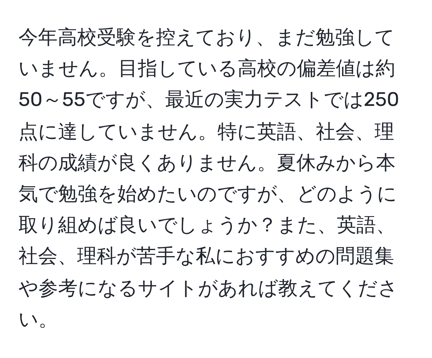 今年高校受験を控えており、まだ勉強していません。目指している高校の偏差値は約50～55ですが、最近の実力テストでは250点に達していません。特に英語、社会、理科の成績が良くありません。夏休みから本気で勉強を始めたいのですが、どのように取り組めば良いでしょうか？また、英語、社会、理科が苦手な私におすすめの問題集や参考になるサイトがあれば教えてください。