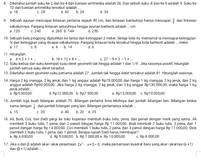 Diketahui jumlah suku ke-2 dan ke-4 dari barisan aritmetika adalah 26. Dan selisih suku -8 dan ke-5 adalah 9. Suku ke-
10 dari barisan aritmetika tersebut adalah ... .
a. 18 c. 28 e. 43 b. 24 d. 34
9. Sebuah ayunan mencapai lintasan pertama sejauh 90 cm, dan lintasan berikutnya hanya mencapai  5/8  dari lintasan
sebelumnya. Panjang lintasan seluruhnya hingga ayunan berhenti adalah ... cm
a. 120 c. 240 e. 260 b. 144 d. 250
10. Sebuah bola pingpong dijatuhkan ke lantai dari ketinggian 2 meter. Setiap bola itu memantul ia mencapai ketinggian
¾ dari ketinggian yang dicapai sebelumnya. Panjang lintasan bola tersebut hingga bola berhenti adalah ... meter
a. 17 c. 8 e. 4 b. 14 d. 6
11. Hitunglah :
a. 4+2+1+... b. 18+12+8+... C. 27-9+3-1+...
12. Suku kedua dan suku keempat suau deret geometri tak hingga adalah 1 dan 1/9 . Jika rasionya positif, hitunglah
jumlah semua suku deret tersebut.
13. Diketahui deret geometri suku pertama adalah 27. Jumlah tak hingga deret tersebut adalah 81. Hitunglah rasionya.
14. Harga 2 kg mangga, 2 kg jeruk, dan 1 kg anggur adalah Rp70.000,00 dan harga 1 kg mangga, 2 kg jeruk, dan 2 kg
anggur adalah Rp90.000,00. Jika harga 2 kg mangga, 2 kg jeruk, dan 3 kg anggur Rp130.000,00, maka harga 1 kg
jeruk adalah ...
a. Rp 5.00 0,00 d. Rp12.000,00 b. Rp7. 500,00 e. Rp1 5.000,00 c. Rp10.000,00
15. Jumlah tiga buah bilangan adalah 75. Bilangan pertama lima lebihnya dari jumlah bilangan lain. Bilangan kedua
sama dengan  1/4  dari jumlah bilangan yang lain. Bilangan pertamanya adalah ...
a. 15 c. 30 e. 40 b. 20 d. 35
16. Ali, Budi, Cici, dan Dedi pergi ke toko koperasi membeli buku tulis, pena, dan pensil dengan merk yang sama. Ali
membeli 3 buku tulis, 1 pena, dan 2 pensil dengan harga Rp 11.000,00. Budi membeli 2 buku tulis, 3 pena, dan 1
pensil dengan harga Rp 14.000,00. Cici membeli 1 buku tulis, 2 pena, dan 3 pensil dengan harga Rp 11.000,00. Dedi
membeli 2 buku tulis, 1 pena, dan 1 pensil. Berapa rupiah Dedi harus membayar?
a. Rp 6.000,00 d. Rp 9.000,00 b. Rp 7.000,00 e. Rp 10.000,00 c. Rp 8.000,00
17. Jika α dan β adalah akar-akar pesamaan 2x^2-x+5=0 , maka persamaan kuadrat baru yang akar-akarnya (a+1)
dan (beta +1) adalah ....