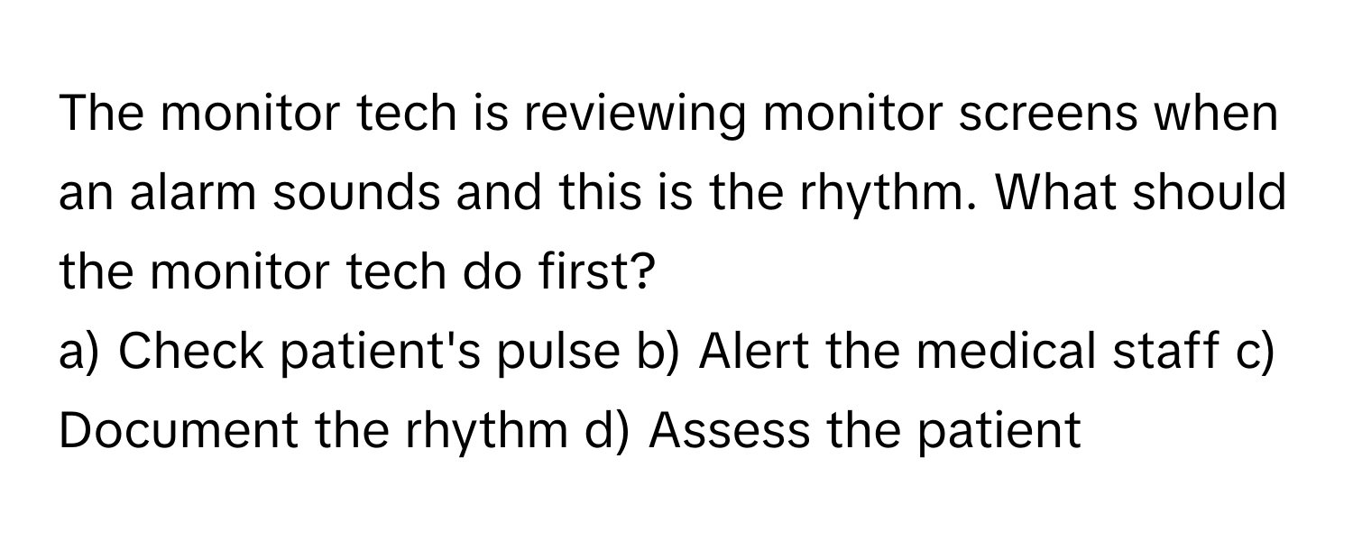 The monitor tech is reviewing monitor screens when an alarm sounds and this is the rhythm. What should the monitor tech do first?

a) Check patient's pulse b) Alert the medical staff c) Document the rhythm d) Assess the patient