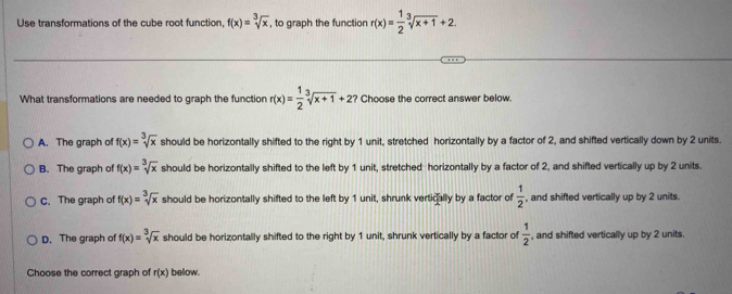 Use transformations of the cube root function, f(x)=sqrt[3](x) , to graph the function r(x)= 1/2 sqrt[3](x+1)+2. 
What transformations are needed to graph the function r(x)= 1/2 sqrt[3](x+1)+2 ? Choose the correct answer below.
A. The graph of f(x)=sqrt[3](x) should be horizontally shifted to the right by 1 unit, stretched horizontally by a factor of 2, and shifted vertically down by 2 units.
B. The graph of f(x)=sqrt[3](x) should be horizontally shifted to the left by 1 unit, stretched horizontally by a factor of 2, and shifted vertically up by 2 units.
C. The graph of f(x)=sqrt[3](x) should be horizontally shifted to the left by 1 unit, shrunk vertically by a factor of  1/2  , and shifted vertically up by 2 units.
D. The graph of f(x)=sqrt[3](x) should be horizontally shifted to the right by 1 unit, shrunk vertically by a factor of  1/2  , and shifted vertically up by 2 units.
Choose the correct graph of r(x) below.