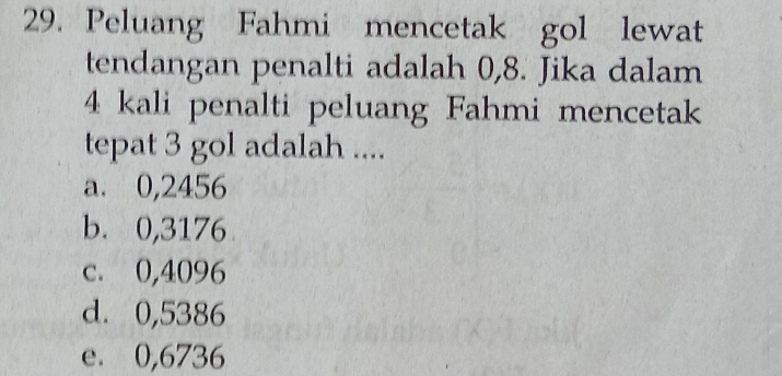 Peluang Fahmi mencetak gol lewat
tendangan penalti adalah 0,8. Jika dalam
4 kali penalti peluang Fahmi mencetak
tepat 3 gol adalah ....
a. 0,2456
b. 0,3176
c. 0,4096
d. 0,5386
e. 0,6736