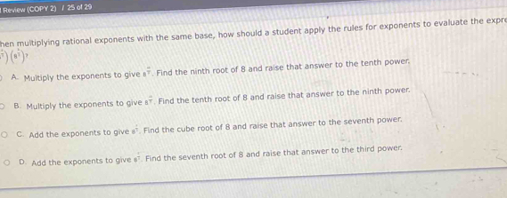 ! Review (COPY 2) / 25 of 29
hen multiplying rational exponents with the same base, how should a student apply the rules for exponents to evaluate the expre
∈t (n^(frac 5)7)(n^2
A. Multiply the exponents to give a^(frac -)7. Find the ninth root of 8 and raise that answer to the tenth power.
B. Multiply the exponents to give s^(frac 4)7. Find the tenth root of 8 and raise that answer to the ninth power.
C. Add the exponents to give 82° Find the cube root of 8 and raise that answer to the seventh power.
D. Add the exponents to give 6. Find the seventh root of 8 and raise that answer to the third power.