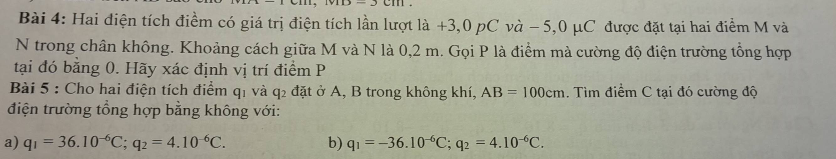 Hai điện tích điểm có giá trị điện tích lần lượt là +3,0 pC và − 5,0 μC được đặt tại hai điểm M và 
N trong chân không. Khoảng cách giữa M và N là 0,2 m. Gọi P là điểm mà cường độ điện trường tổng hợp 
tại đó bằng 0. Hãy xác định vị trí điểm P
Bài 5 : Cho hai điện tích điểm q1 và q₂ đặt ở A, B trong không khí, AB=100cm. Tìm điểm C tại đó cường độ 
điện trường tổng hợp bằng không với: 
a) q_1=36.10^(-6)C; q_2=4.10^(-6)C. b) q_1=-36.10^(-6)C; q_2=4.10^(-6)C.