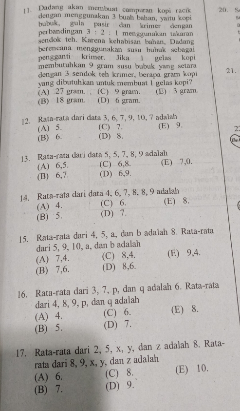 Dadang akan membuat campuran kopi racik 20. S
dengan menggunakan 3 buah bahan, yaitu kopi S
bubuk, gula pasir dan krimer dengan a
perbandingan 3:2: 1 menggunakan takaran
sendok teh. Karena kehabisan bahan, Dadang
berencana menggunakan susu bubuk sebagai
pengganti krimer. Jika 1 gelas kopi
membutuhkan 9 gram susu bubuk yang setara
dengan 3 sendok teh krimer, berapa gram kopi 21.
yang dibutuhkan untuk membuat 1 gelas kopi?
(A) 27 gram. (C) 9 gram. (E) 3 gram.
(B) 18 gram. (D) 6 gram.
12. Rata-rata dari data 3, 6, 7, 9, 10, 7 adalah
(A) 5. (C) 7. (E) 9.
2
(B) 6. (D) 8. The
13. Rata-rata dari data 5, 5, 7, 8, 9 adalah
(A) 6,5. (C) 6,8. (E) 7,0.
(B) 6,7. (D) 6,9.
14. Rata-rata dari data 4, 6, 7, 8, 8, 9 adalah
(A) 4. (C) 6. (E) 8.
(B) 5. (D) 7.
15. Rata-rata dari 4, 5, a, dan b adalah 8. Rata-rata
dari 5, 9, 10, a, dan b adalah
(A) 7,4. (C) 8,4. (E) 9,4.
(B) 7,6. (D) 8,6.
16. Rata-rata dari 3, 7, p, dan q adalah 6. Rata-rata
dari 4, 8, 9, p, dan q adalah
(A) 4. (C) 6. (E) 8.
(B) 5. (D) 7.
17. Rata-rata dari 2, 5, x, y, dan z adalah 8. Rata-
rata dari 8, 9, x, y, dan z adalah
(A) 6. (C) 8. (E) 10.
(B) 7. (D) 9.