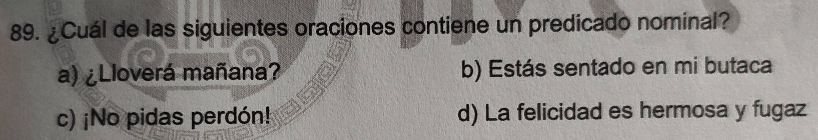 ¿Cuál de las siguientes oraciones contiene un predicado nominal?
a) ¿Lloverá mañana? b) Estás sentado en mi butaca
c) ¡No pidas perdón! d) La felicidad es hermosa y fugaz