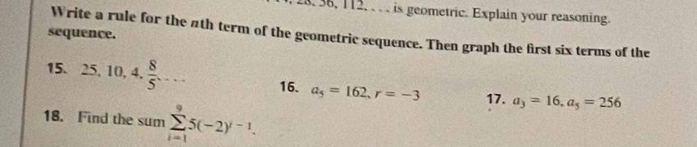 36, 112, , . , is geometric. Explain your reasoning. 
sequence. 
Write a rule for the #th term of the geometric sequence. Then graph the first six terms of the 
15. 25, 10, 4,  8/5 ... 
16. a_5=162, r=-3 17. a_3=16, a_5=256
18. Find the sum sumlimits _(i=1)^95(-2)^i-1.