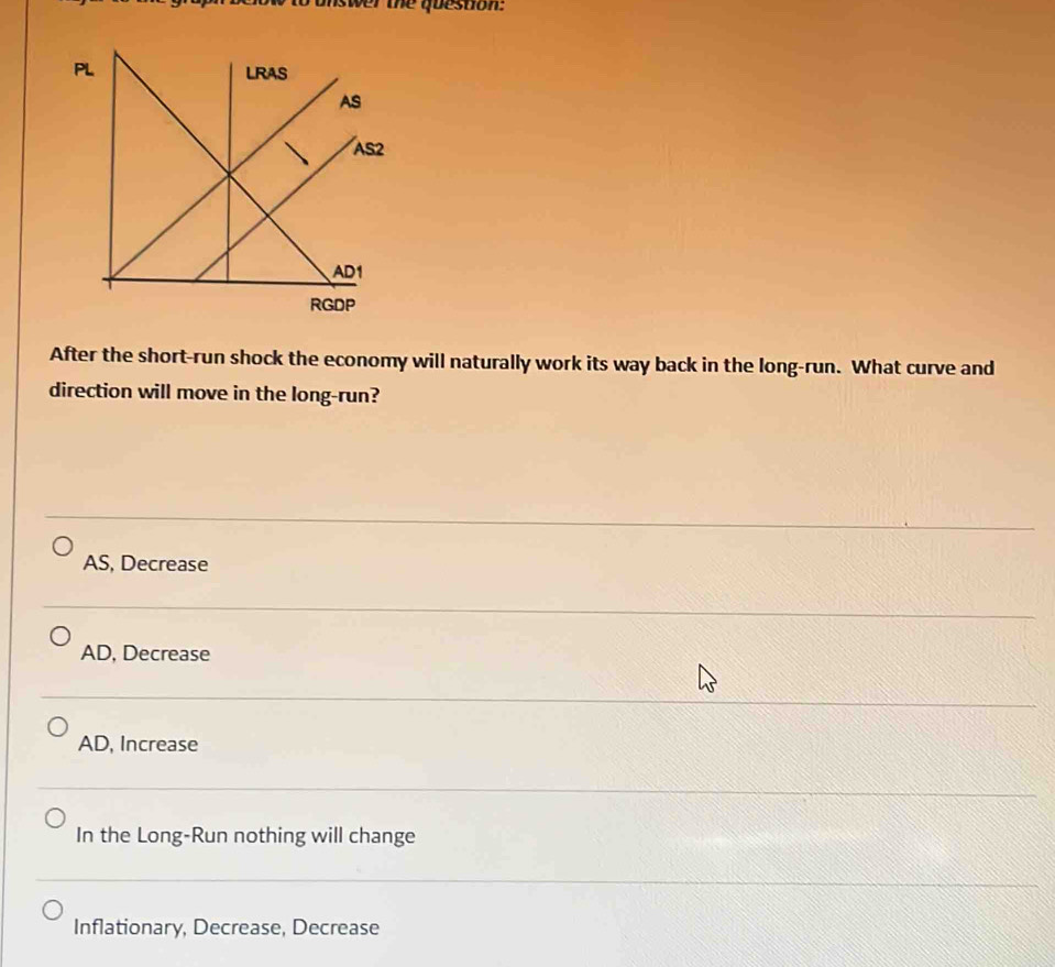 inswer the question:
After the short-run shock the economy will naturally work its way back in the long-run. What curve and
direction will move in the long-run?
AS, Decrease
AD, Decrease
AD, Increase
In the Long-Run nothing will change
Inflationary, Decrease, Decrease