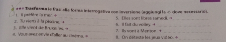 Trasforma le frasi alla forma interrogativa con inversione (aggiungi la -t- dove necessario). 
1. il préfère la mer. + _5. Elles sont libres samedi._ 
2. Tu viens à la piscine. 4 
3. Elle vient de Bruxelles. _7. Ils vont à Menton. → 6. Il fait du volley. →_ 
4. Vous avez envie d'aller au cinéma. →_ 8. On déteste les jeux vidéo. →_