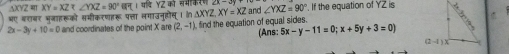 AXYZ मा XY=XZ 1 वी Y2 की सभकरण
भए बशबर भुजाहरूको समीकरणहरू पत्ता लगाउनूहोस् । क △ XYZ,XY=XZ and ∠ YXZ=90°. If the equation of YZ is
2x-3y+10=0 and coordinates of the point X are (2,-1) ), find the equation of equal sides.
(Ans: 5x-y-11=0;x+5y+3=0)