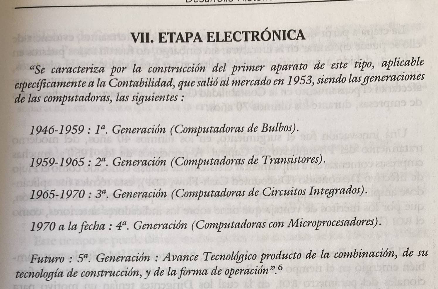 ETAPA ELECTRÓNICA
«Se caracteriza por la construcción del primer aparato de este tipo, aplicable
específicamente a la Contabilidad, que salió al mercado en 1953, siendo las generaciones
de las computadoras, las siguientes :
1946-1959:1^a *. Generación (Computadoras de Bulbos).
1959-1965:2^a *. Generación (Computadoras de Transistores).
1965-1970:3^a *. Generación (Computadoras de Circuitos Integrados).
1970 a la fecha : 4^a. Generación (Computadoras con Microprocesadores).
Futuro : 5^a *. Generación : Avance Tecnológico producto de la combinación, de su
tecnología de construcción, y de la forma de operación”.6