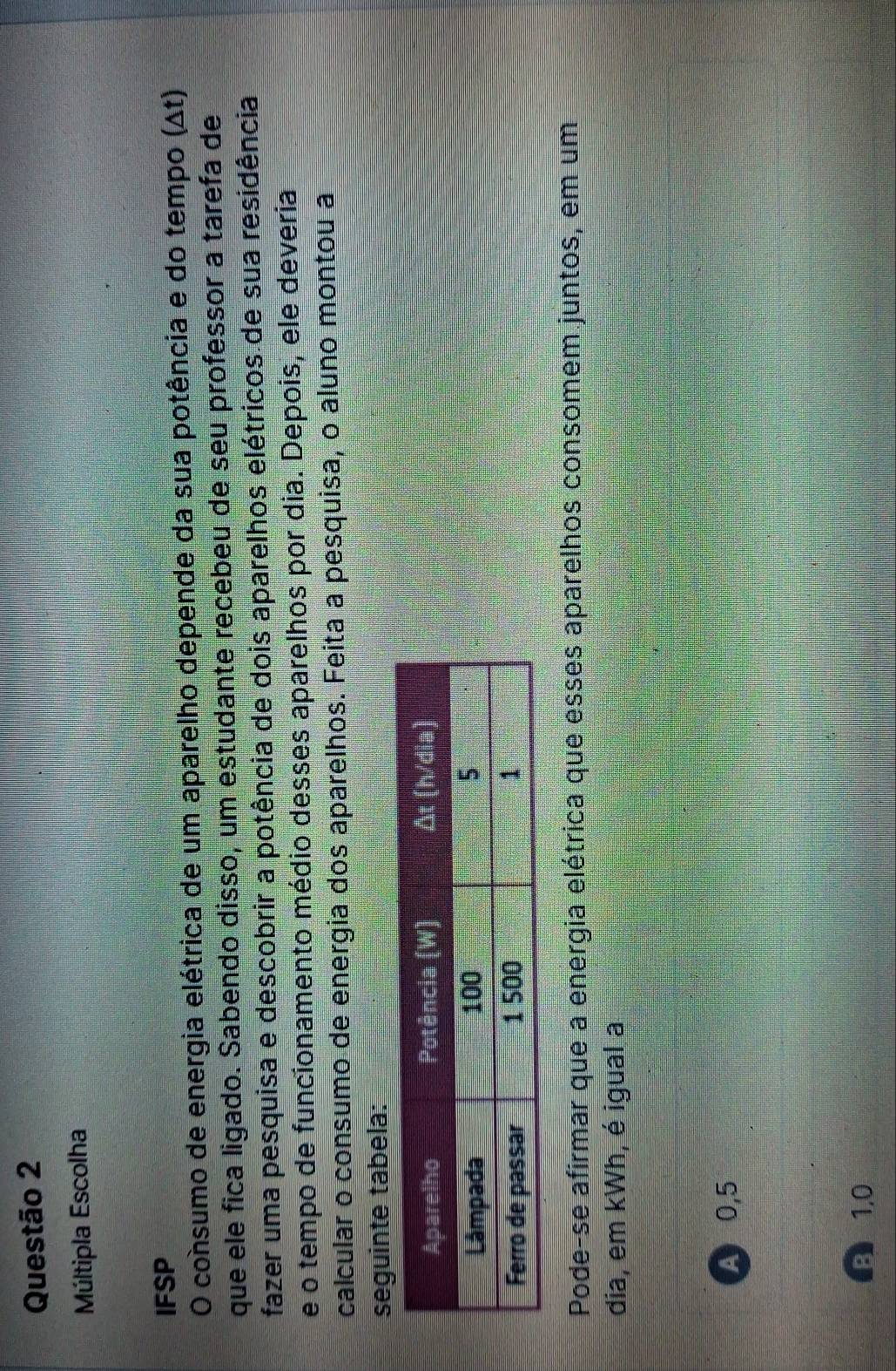 Múltipla Escolha
IFSP
O consumo de energia elétrica de um aparelho depende da sua potência e do tempo (Δt)
que ele fica ligado. Sabendo disso, um estudante recebeu de seu professor a tarefa de
fazer uma pesquisa e descobrir a potência de dois aparelhos elétricos de sua residência
e o tempo de funcionamento médio desses aparelhos por dia. Depois, ele deveria
calcular o consumo de energia dos aparelhos. Feita a pesquisa, o aluno montou a
seguinte tabela:
Pode-se afirmar que a energia elétrica que esses aparelhos consomem juntos, em um
dia, em kWh, é igual a
A 0,5
B 1,0