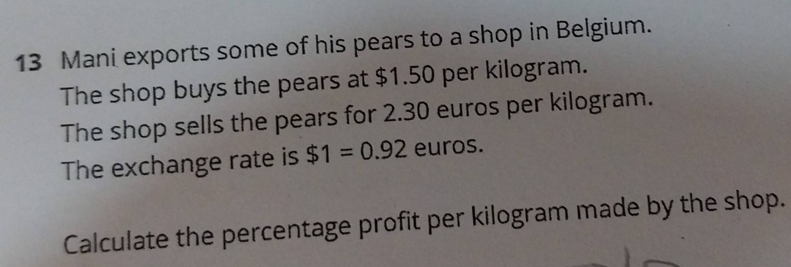 Mani exports some of his pears to a shop in Belgium. 
The shop buys the pears at $1.50 per kilogram. 
The shop sells the pears for 2.30 euros per kilogram. 
The exchange rate is $1=0.92 euros. 
Calculate the percentage profit per kilogram made by the shop.