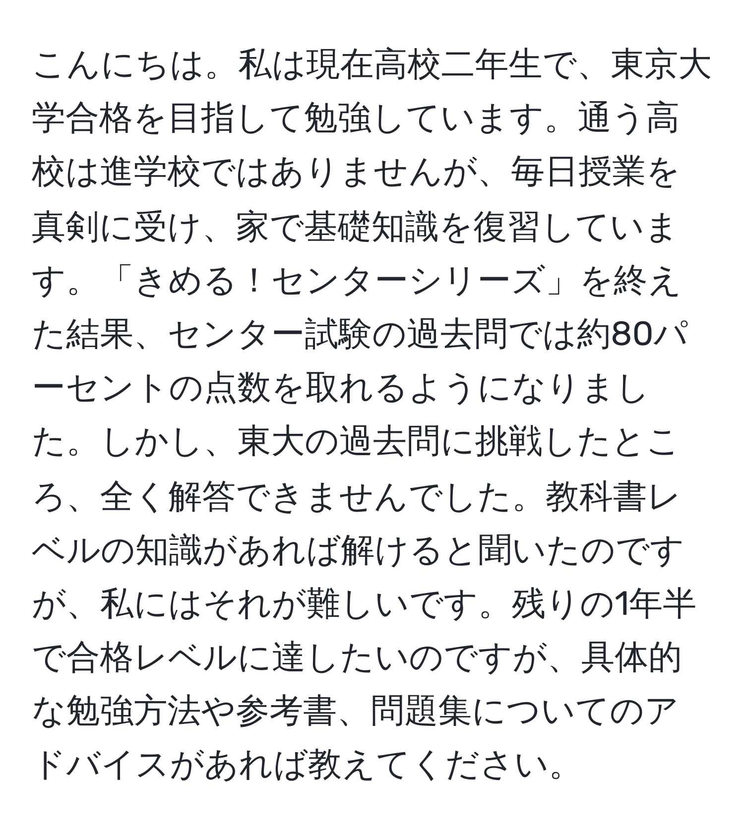 こんにちは。私は現在高校二年生で、東京大学合格を目指して勉強しています。通う高校は進学校ではありませんが、毎日授業を真剣に受け、家で基礎知識を復習しています。「きめる！センターシリーズ」を終えた結果、センター試験の過去問では約80パーセントの点数を取れるようになりました。しかし、東大の過去問に挑戦したところ、全く解答できませんでした。教科書レベルの知識があれば解けると聞いたのですが、私にはそれが難しいです。残りの1年半で合格レベルに達したいのですが、具体的な勉強方法や参考書、問題集についてのアドバイスがあれば教えてください。