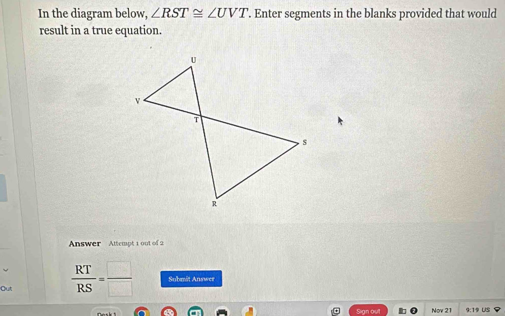 In the diagram below, ∠ RST≌ ∠ UVT. Enter segments in the blanks provided that would 
result in a true equation. 
Answer Attempt 1 out of 2 
Out
 RT/RS = □ /□   Submit Answer 
Sign out Nov 21 9:19 US