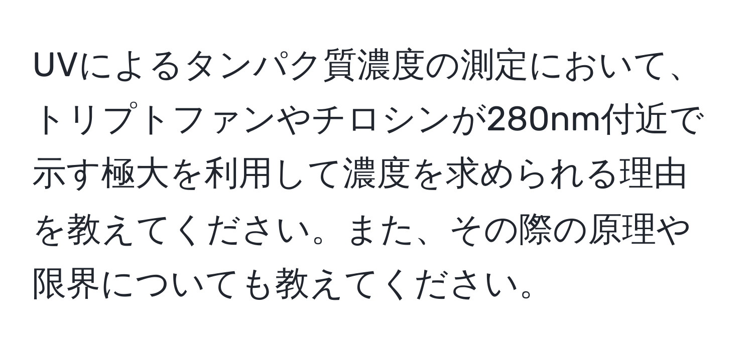 UVによるタンパク質濃度の測定において、トリプトファンやチロシンが280nm付近で示す極大を利用して濃度を求められる理由を教えてください。また、その際の原理や限界についても教えてください。