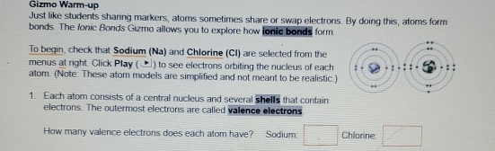 Gizmo Warm-up 
Just like students sharing markers, atoms sometimes share or swap electrons. By doing this, atoms form 
bonds. The /onic Bonds Gizmo allows you to explore how ionic bonds form. 
To begin, check that Sodium (Na) and Chlorine (CI) are selected from the 
menus at right. Click Play (▲) to see electrons orbiting the nucleus of each 
atom. (Note: These atom models are simplified and not meant to be realistic.) 
1. Each atom consists of a central nucleus and several shells that contain 
electrons. The outermost electrons are called valence electrons 
How many valence electrons does each atom have? Sodium: Chlorine