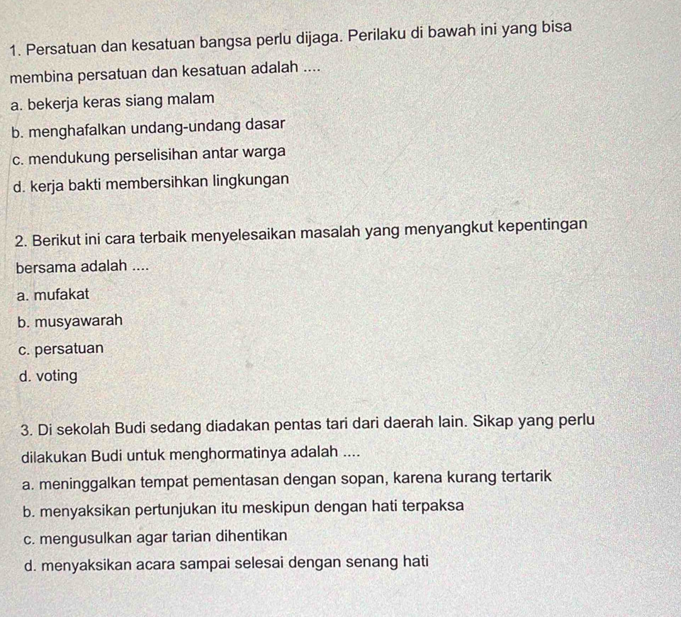 Persatuan dan kesatuan bangsa perlu dijaga. Perilaku di bawah ini yang bisa
membina persatuan dan kesatuan adalah ....
a. bekerja keras siang malam
b. menghafalkan undang-undang dasar
c. mendukung perselisihan antar warga
d. kerja bakti membersihkan lingkungan
2. Berikut ini cara terbaik menyelesaikan masalah yang menyangkut kepentingan
bersama adalah ....
a. mufakat
b. musyawarah
c. persatuan
d. voting
3. Di sekolah Budi sedang diadakan pentas tari dari daerah lain. Sikap yang perlu
dilakukan Budi untuk menghormatinya adalah ....
a. meninggalkan tempat pementasan dengan sopan, karena kurang tertarik
b. menyaksikan pertunjukan itu meskipun dengan hati terpaksa
c. mengusulkan agar tarian dihentikan
d. menyaksikan acara sampai selesai dengan senang hati