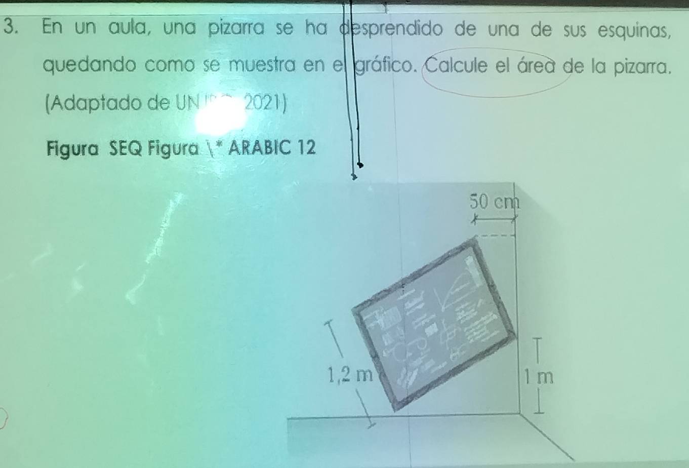 En un aula, una pizarra se ha desprendido de una de sus esquinas, 
quedando como se muestra en el gráfico. Calcule el área de la pizarra. 
(Adaptado de l 1N 2021 
Figura SEQ Figura * ARABIC 12