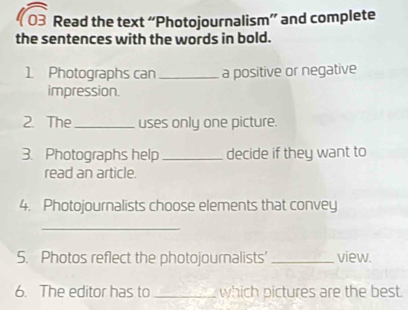 sqrt 03 Read the text “Photojournalism” and complete 
the sentences with the words in bold. 
1. Photographs can _a positive or negative 
impression. 
2. The _uses only one picture. 
3. Photographs help _decide if they want to 
read an article. 
4. Photojournalists choose elements that convey 
_ 
5. Photos reflect the photojournalists’ _view. 
6. The editor has to _which pictures are the best.