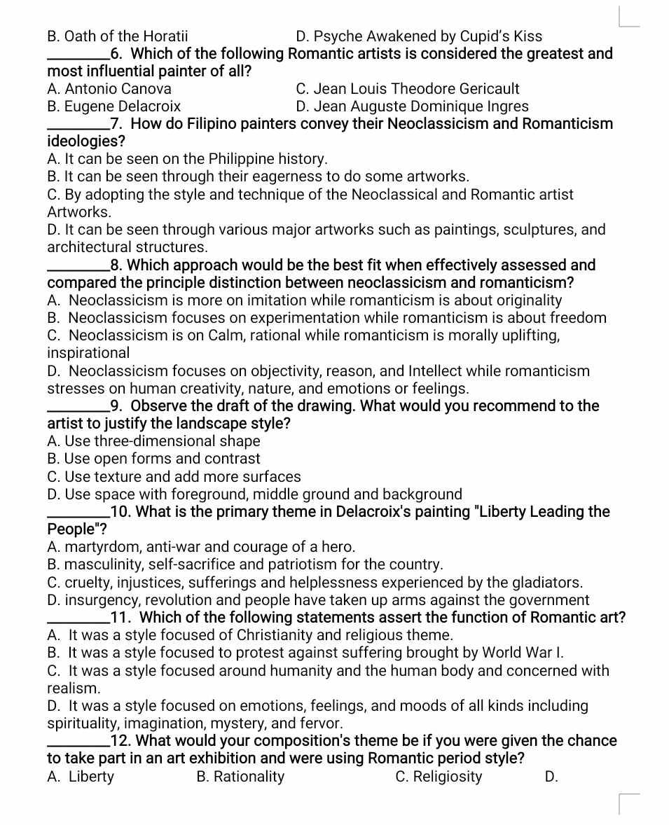 B. Oath of the Horatii D. Psyche Awakened by Cupid’s Kiss
_6. Which of the following Romantic artists is considered the greatest and
most influential painter of all?
A. Antonio Canova C. Jean Louis Theodore Gericault
B. Eugene Delacroix D. Jean Auguste Dominique Ingres
_7. How do Filipino painters convey their Neoclassicism and Romanticism
ideologies?
A. It can be seen on the Philippine history.
B. It can be seen through their eagerness to do some artworks.
C. By adopting the style and technique of the Neoclassical and Romantic artist
Artworks.
D. It can be seen through various major artworks such as paintings, sculptures, and
architectural structures.
_8. Which approach would be the best fit when effectively assessed and
compared the principle distinction between neoclassicism and romanticism?
A. Neoclassicism is more on imitation while romanticism is about originality
B. Neoclassicism focuses on experimentation while romanticism is about freedom
C. Neoclassicism is on Calm, rational while romanticism is morally uplifting,
inspirational
D. Neoclassicism focuses on objectivity, reason, and Intellect while romanticism
stresses on human creativity, nature, and emotions or feelings.
_9. Observe the draft of the drawing. What would you recommend to the
artist to justify the landscape style?
A. Use three-dimensional shape
B. Use open forms and contrast
C. Use texture and add more surfaces
D. Use space with foreground, middle ground and background
_10. What is the primary theme in Delacroix's painting "Liberty Leading the
People"?
A. martyrdom, anti-war and courage of a hero.
B. masculinity, self-sacrifice and patriotism for the country.
C. cruelty, injustices, sufferings and helplessness experienced by the gladiators.
D. insurgency, revolution and people have taken up arms against the government
_11. Which of the following statements assert the function of Romantic art?
A. It was a style focused of Christianity and religious theme.
B. It was a style focused to protest against suffering brought by World War I.
C. It was a style focused around humanity and the human body and concerned with
realism.
D. It was a style focused on emotions, feelings, and moods of all kinds including
spirituality, imagination, mystery, and fervor.
_12. What would your composition's theme be if you were given the chance
to take part in an art exhibition and were using Romantic period style?
A. Liberty B. Rationality C. Religiosity D.