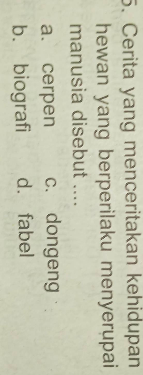 Cerita yang menceritakan kehidupan
hewan yang berperilaku menyerupai
manusia disebut ....
a. cerpen
c. dongeng
b. biografi
d. fabel