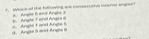 Which of the following are consecutive interior angles?
a. Angle 5 and Angle 3
b. Angle 7 and Angle B
c. Angle 1 and Angle 5
d. Angle 5 and Angle 8