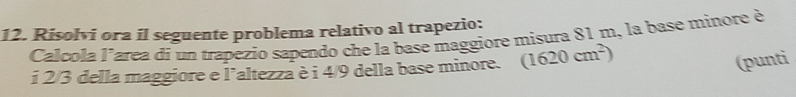 Risolvi ora il seguente problema relativo al trapezio: 
Calcola larea di un trapezio sapendo che la base maggiore misura 81 m, la base minore è 
i 2/3 della maggiore e laltezza è i 4/9 della base minore. (1620cm^2)
(punti