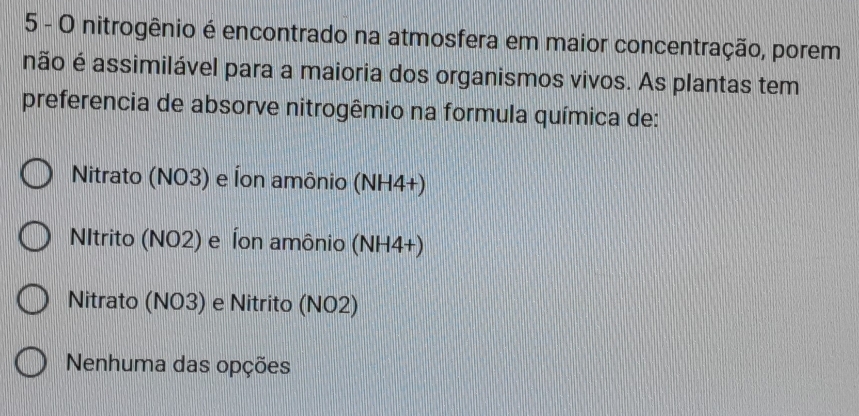 nitrogênio é encontrado na atmosfera em maior concentração, porem
não é assimilável para a maioria dos organismos vivos. As plantas tem
preferencia de absorve nitrogêmio na formula química de:
Nitrato (NO3) e Íon amônio (NH4+)
NItrito (NO2) e Íon amônio (NH4+)
Nitrato (NO3) e Nitrito (NO2)
Nenhuma das opções