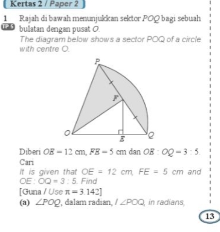 Kertas 2 / Paper 2 
1 Rajah di bawah menunjukkan sektor POQ bagi sebuah 
IP 5 bulatan dengan pusat O. 
The diagram below shows a sector POQ of a circle 
with centre O. 
Diberi OE=12cm, FE=5cm dan OE : OQ=3:5
Cari 
It is given that OE=12cm, FE=5cm and 
□ E: ^circ  OQ=3:5 Find 
[Guna / Use π =3.142]
(a) ∠ POQ , dalam radian, 1∠ POQ , in radians, 
13