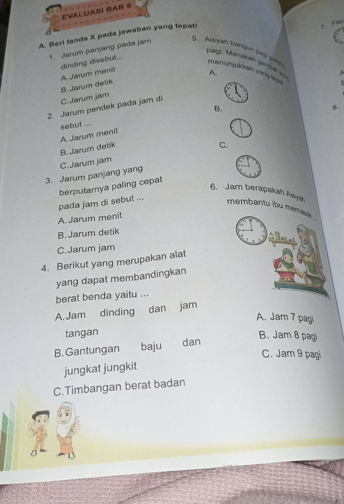 EVALUASI BAB 6
A. Beri tanda X pada jawaban yang tepat!
7. Fikr
1. Jarum panjang pada jam
5. Aisyah bangun pagi pukuf
dinding disebut...
pagi. Manakah gam a y n
A. Jarum menit
A.
menunjukkan yang tepat 
a
B. Jarum detik
F
C.Jarum jam
8.
2. Jarum pendek pada jam di
B.
sebut ...
A. Jarum menit
B. Jarum detik
C.
C.Jarum jam
3. Jarum panjang yang
berputarnya paling cepat
6. Jam berapakah Aisyah
pada jam di sebut ...
membantu ibu me
A. Jarum menit
B. Jarum detik
C.Jarum jam
4. Berikut yang merupakan alat
yang dapat membandingkan
berat benda yaitu ...
A. Jam dinding dan jam
A. Jam 7 pagi
tangan B. Jam 8 pagi
B. Gantungan baju dan
C. Jam 9 pagi
jungkat jungkit
C.Timbangan berat badan