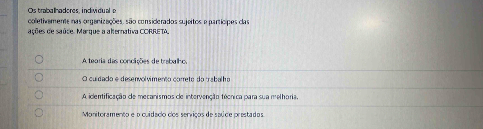 Os trabalhadores, individual e
coletivamente nas organizações, são considerados sujeitos e partícipes das
ações de saúde. Marque a alternativa CORRETA.
A teoria das condições de trabalho.
O cuidado e desenvolvimento correto do trabalho
A identificação de mecanismos de intervenção técnica para sua melhoria.
Monitoramento e o cuidado dos serviços de saúde prestados.