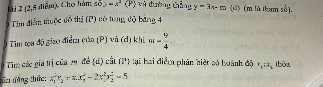 2 (2,5 điểm). Cho hàm số y=x^2 (P) và đường thẳng y=3x-m (d) (m là tham số). 
0 Tìm điểm thuộc đồ thị (P) có tung độ bằng 4
Tìm tọa độ giao điểm của (P) và (d) khi m= 9/4 . 
) Tìm các giá trị của m để (d) cắt (P) tại hai điểm phân biệt có hoành độ x_1; x_2 thỏa 
đăn đắng thức: x_1^(3x_2)+x_1x_2^3-2x_1^2x_2^2=5