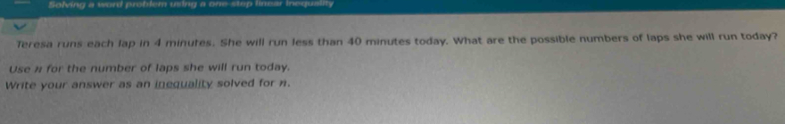 Solving a word problem using a one-step linear Inequality 
Teresa runs each lap in 4 minutes. She will run less than 40 minutes today. What are the possible numbers of laps she will run today? 
Use for the number of laps she will run today. 
Write your answer as an inequality solved for n.