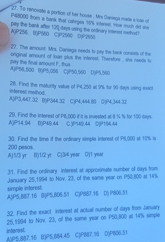 To renovate a portion of her house , Mrs Daniega made a loan of
P48000 from a bank that cahrges 16% interest. How much did she
pay the bank after 120 days using the ordinary interest method?
A) P256 、B) P560 C) P2560 D) P2650
27. The amount Mrs. Daniega needs to pay the bank consists of the
original amount of loan plus the interest. Therefore , she needs to
pay the final amount F, thus
A) P56,500 B) P5,056 C) P50,560 D) P5,560
28. Find the maturity value of P4,250 at 9% for 90 days using exact
interest method.
A) P3,447.32 B) P344.32 C) P4,444.80 D) P4,344.32
29. Find the interest of P8,000 if it is invested at 8 ¾ % for 100 days.
A) P14.94 B) P49.44 C.) P149.44 D) P194.44
30. Find the time if the ordinary simple interest of P6,000 at 10% is
200 pesos.
A) 1/3 yr B) 1/2 yr C) 3/4 year D) 1 year
31. Find the ordinary interest at approximate number of days from
January 25,1994 to Nov. 23, of the same year on P50,800 at 14%
simple interest.
A) P5,887.16 B) P5,806.51 C) P887.16 D) P806.51
32. Find the exact interest at actual number of days from January
25,1994 to Nov. 23, of the same year on P50,800 at 14% simple
interest.
A) P5.887.16 B) P5,884.45 C) P887.16 D) P806.51