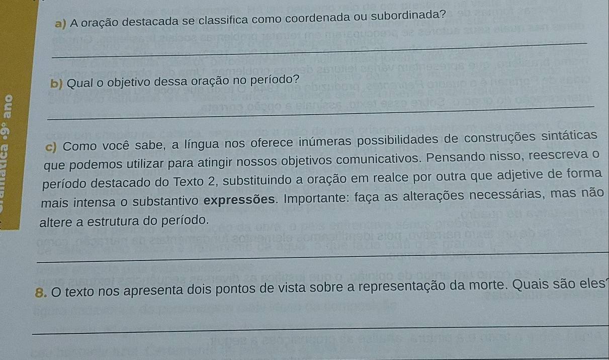 A oração destacada se classifica como coordenada ou subordinada? 
_ 
b) Qual o objetivo dessa oração no período? 
_ 
c) Como você sabe, a língua nos oferece inúmeras possibilidades de construções sintáticas 
que podemos utilizar para atingir nossos objetivos comunicativos. Pensando nisso, reescreva o 
período destacado do Texto 2, substituindo a oração em realce por outra que adjetive de forma 
mais intensa o substantivo expressões. Importante: faça as alterações necessárias, mas não 
altere a estrutura do período. 
_ 
8. O texto nos apresenta dois pontos de vista sobre a representação da morte. Quais são elest 
_