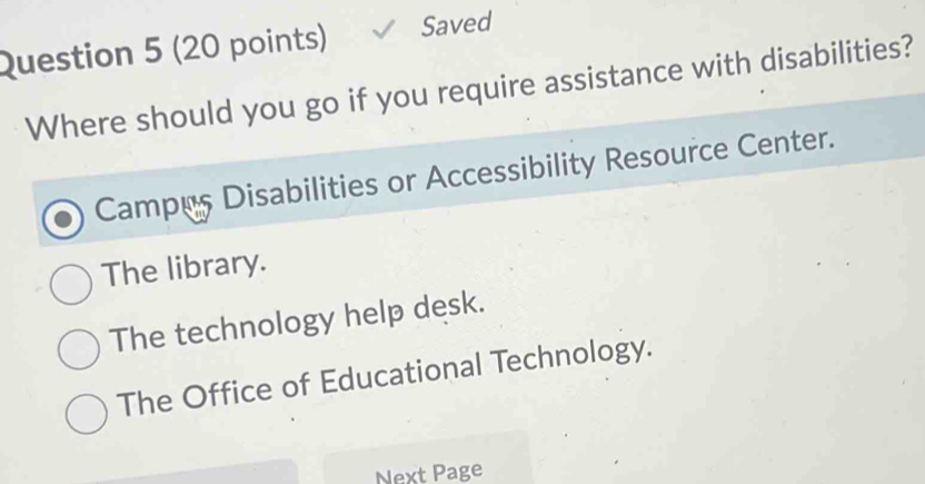 Saved
Where should you go if you require assistance with disabilities?
Campus Disabilities or Accessibility Resource Center.
The library.
The technology help desk.
The Office of Educational Technology.
Next Page